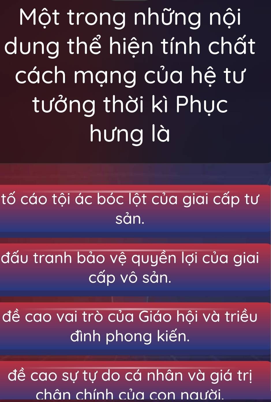 Một trong những nội
dung thể hiện tính chất
cách mạng của hệ tư
tưởng thời kì Phục
hưng là
tố cáo tội ác bóc lột của giai cấp tư
sản.
đấu tranh bảo vệ quyền lợi của giai
cấp vô sản.
đề cao vai trò của Giáo hội và triều
đình phong kiến.
đề cao sự tự do cá nhân và giá trị
chân chính của con naười.