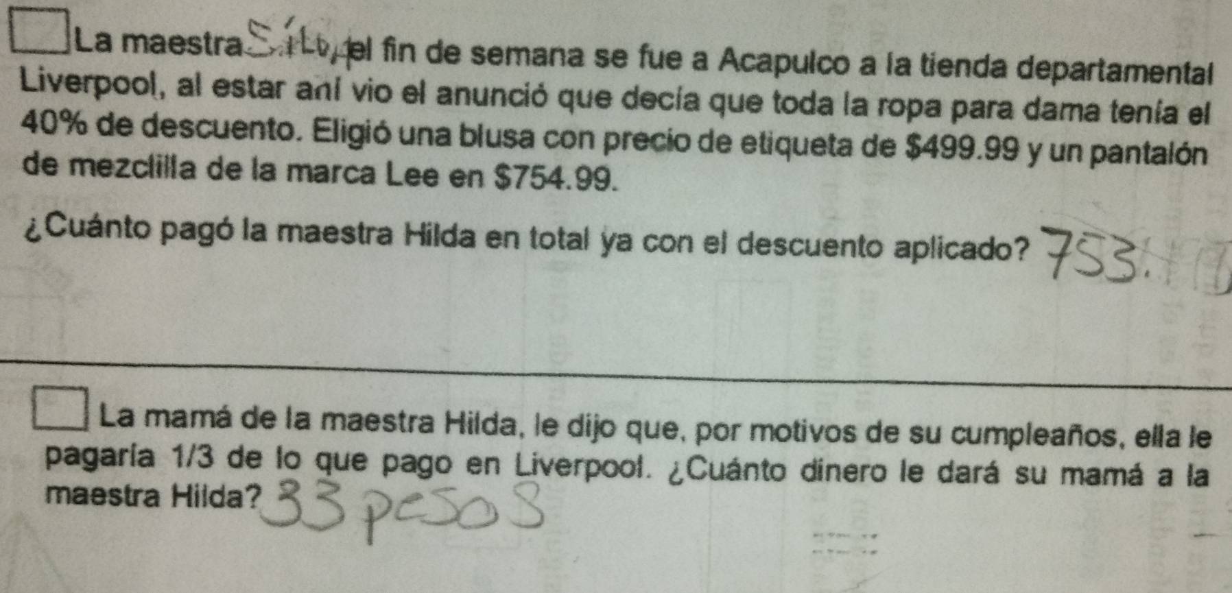 La maestra el fin de semana se fue a Acapulco a la tienda departamental 
Liverpool, al estar aní vio el anunció que decía que toda la ropa para dama tenía el
40% de descuento. Eligió una blusa con precio de etiqueta de $499.99 y un pantalón 
de mezclilla de la marca Lee en $754.99. 
¿Cuánto pagó la maestra Hilda en total ya con el descuento aplicado? 
La mamá de la maestra Hilda, le dijo que, por motivos de su cumpleaños, ella le 
pagaría 1/3 de lo que pago en Liverpool. ¿Cuánto dinero le dará su mamá a la 
maestra Hilda?