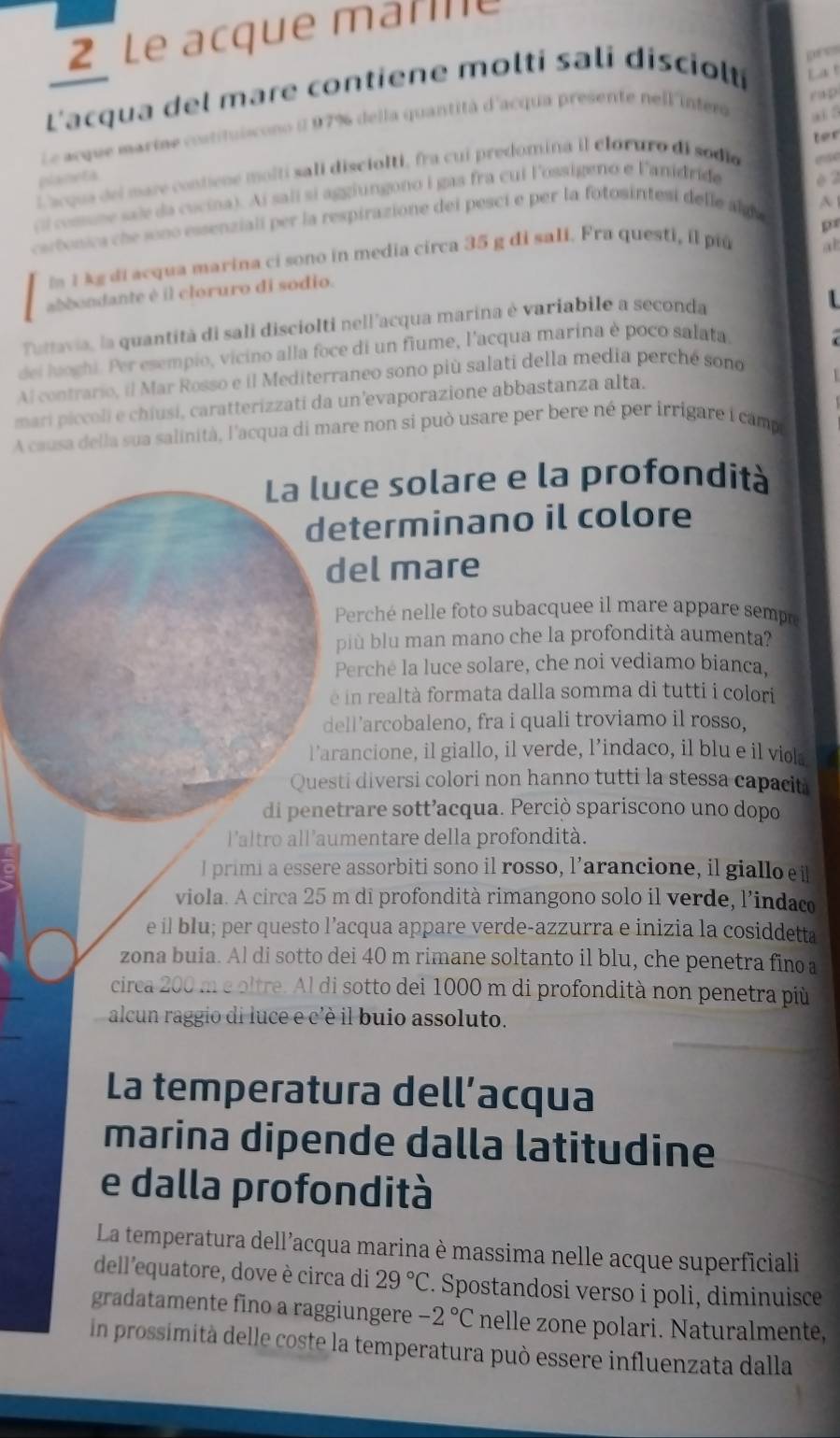 Le acque marle
pr 
L'acqua del mare contiene molti sali disciolti La t
Le acque martne costituiscono ( 97% della quantità d'acqua presente nell'inter P tp
ter
L'acque del mare contiene molti sali disciolti, fra cui predomina il clóruro di sodio ai 5
plameta
cl cosune sale da cucina). Ai salí si aggiungono i gas fra cui lossigeno e lanidride è 2
A 
caebonica che sono essenziali per la respirazione dei pesci e per la fotosintesi delle alg e se
pr
In 1 kg di acqua marina ci sono in media circa 35 g di sali. Fra questi, il piú
al
abbondante é il cloruro di sodio.
Tuttavia, la quantità di sali disciolti nell'acqua marina è variabile a seconda
  
dei luoghi. Per esempio, vicino alla foce di un fiume, l'acqua marina è poco salata
Al contrario, il Mar Rosso e il Mediterraneo sono più salati della media perché sono
mari piccoli e chiusi, caratterizzati da un'evaporazione abbastanza alta.
A causa della sua salinità, l'acqua di mare non si può usare per bere né per irrigare i camp
La luce solare e la profondità
determinano il colore
del mare
Perché nelle foto subacquee il mare appare sempo
più blu man mano che la profondità aumenta?
Perche la luce solare, che noi vediamo bianca,
é in realtà formata dalla somma di tutti i colori
dell’arcobaleno, fra i quali troviamo il rosso,
l’arancione, il giallo, il verde, l’indaco, il blu e il viol
Questi diversi colori non hanno tutti la stessa capacit
di penetrare sott’acqua. Perciò spariscono uno dopo
l'altro all'aumentare della profondità.
l primi a essere assorbiti sono il rosso, l’arancione, il giallo e i
viola. A circa 25 m di profondità rimangono solo il verde, l'indaco
e il blu; per questo l’acqua appare verde-azzurra e inizia la cosiddetta
zona buia. Al di sotto dei 40 m rimane soltanto il blu, che penetra fino a
circa 200 m e oltre. Al di sotto dei 1000 m di profondità non penetra più
alcun raggio di luce e c'è il buio assoluto.
La temperatura dell’acqua
marina dipende dalla latitudine
e dalla profondità
La temperatura dell’acqua marina è massima nelle acque superficiali
dell'equatore, dove è circa di 29°C. Spostandosi verso i poli, diminuisce
gradatamente fino a raggiungere -2°C nelle zone polari. Naturalmente.
in prossimità delle coste la temperatura può essere influenzata dalla