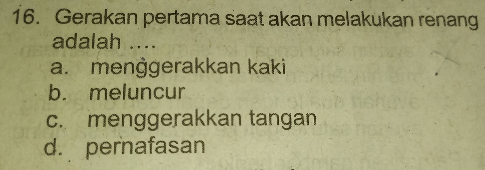 Gerakan pertama saat akan melakukan renang
adalah ....
a. menġgerakkan kaki
b. meluncur
c. menggerakkan tangan
d. pernafasan