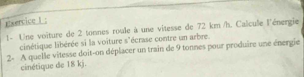 1- Une voiture de 2 tonnes roule à une vitesse de 72 km /h. Calcule l'énergie 
cinétique libérée si la voiture s'écrase contre un arbre. 
2- A quelle vitesse doit-on déplacer un train de 9 tonnes pour produire une énergie 
cinétique de 18 kj.