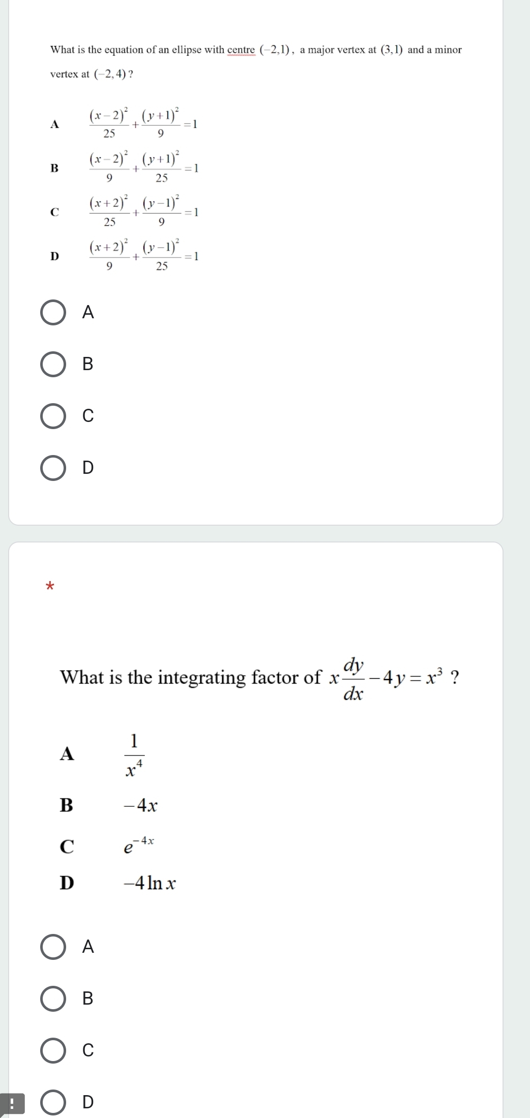 What is the equation of an ellipse with centre (-2,1) , a major vertex a t(3,1) and a minor
vertex at (-2,4)
A frac (x-2)^225+frac (y+1)^29=1
B frac (x-2)^29+frac (y+1)^225=1
C frac (x+2)^225+frac (y-1)^29=1
D frac (x+2)^29+frac (y-1)^225=1
A
B
C
D
What is the integrating factor of x dy/dx -4y=x^3 ?
A  1/x^4 
B -4x
C e^(-4x)
D -4ln x
A
B
C
!
D