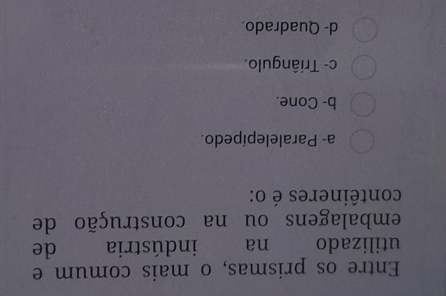 Entre os prismas, o mais comum e
utilizado na indústria
de
embalagens ou na construção de
contêineres é o:
a- Paralelepípedo.
b- Cone.
c- Triângulo.
d- Quadrado.