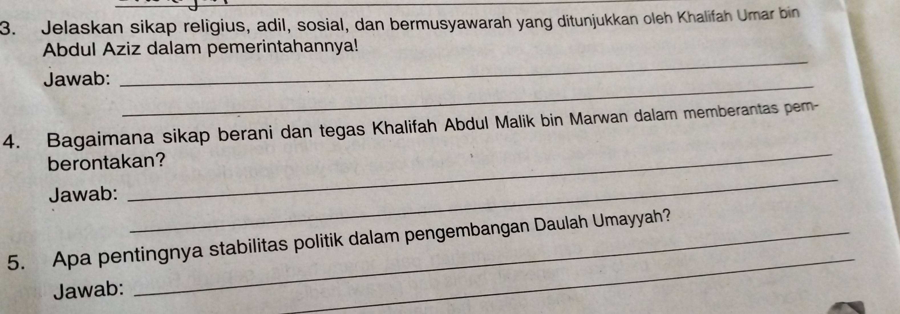 Jelaskan sikap religius, adil, sosial, dan bermusyawarah yang ditunjukkan oleh Khalifah Umar bin 
Abdul Aziz dalam pemerintahannya! 
_ 
Jawab: 
_ 
_ 
4. Bagaimana sikap berani dan tegas Khalifah Abdul Malik bin Marwan dalam memberantas pem- 
_ 
berontakan? 
Jawab: 
_ 
5. Apa pentingnya stabilitas politik dalam pengembangan Daulah Umayyah? 
Jawab: