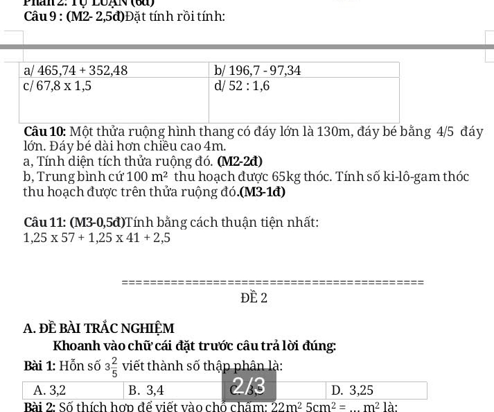 Phan 2: Tộ LUAN (6à)
Câu 9 : (M2- 2,5đ)Đặt tính rồi tính:
Câu 10: Một thửa ruộng hình thang có đáy lớn là 130m, đáy bé bằng 4/5 đáy
lớn. Đáy bé dài hơn chiều cao 4m.
a, Tính diện tích thửa ruộng đó. (M2-2đ)
b, Trung bình cứ 100m^2 thu hoạch được 65kg thóc. Tính số ki-lô-gam thóc
thu hoạch được trên thửa ruộng đó.(M3-1đ)
Câu 11: (M3-0,5đ)Tính bằng cách thuận tiện nhất:
1,25* 57+1,25* 41+2,5
ĐE 2
A. ĐÈ BÀI TRÁC NGHIỆM
Khoanh vào chữ cái đặt trước câu trả lời đúng:
Bài 1: Hỗn số 3 2/5  viết thành số thập phân là:
A. 3,2 B. 3,4 2/3 D. 3,25
Bài 2: Số thích hợp để viết vào chỗ chấm: 22m^25cm^2= _ m^2la