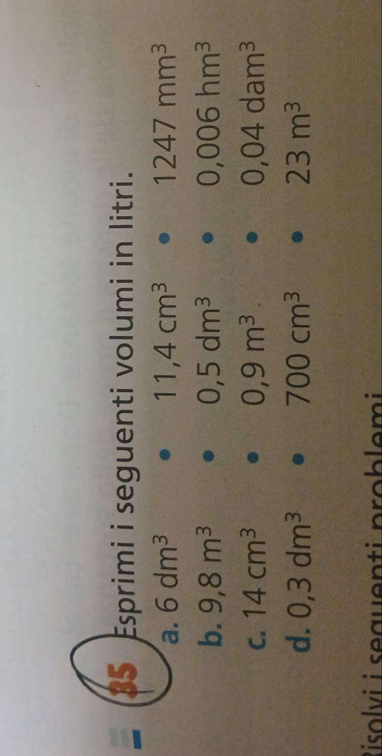 Esprimi i seguenti volumi in litri. 
a. 6dm^3 11,4cm^3 1247mm^3
b. 9,8m^3 0,5dm^3 0,006hm^3
C. 14cm^3 0,9m^3 0,04dam^3
d. 0,3dm^3 700cm^3 23m^3
Risolvi i sequenti problemi