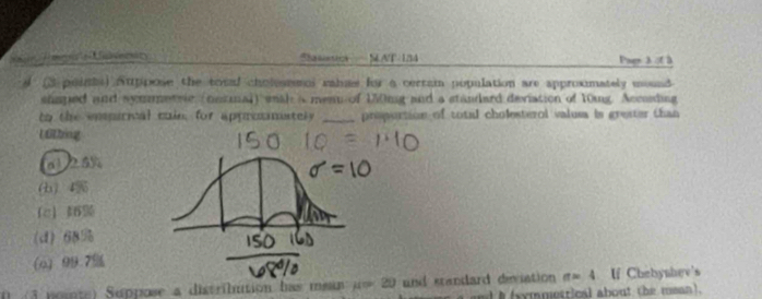 Se T Unveity SA/T-1B4 Paer 3 ot à
3 poinis) Auppose the toul cholsemol rahms for a cerram population are approximately mound
shaped and symmetrie (ontmal) smal a menn of 150mg and a standard deviation of 10ng Accsding
to the emparical cain, for approanately _proportion of total cholesterol valusa is greater than 
U 6Ding
a1/ 2.5%
b) 4
(d) 68%
(o) 99.7%
() (3 poente) Suppose a distrilution has mean u 20 and standard deviation n=4 If Chebyshev's
and i(xymmetrical about the mean).