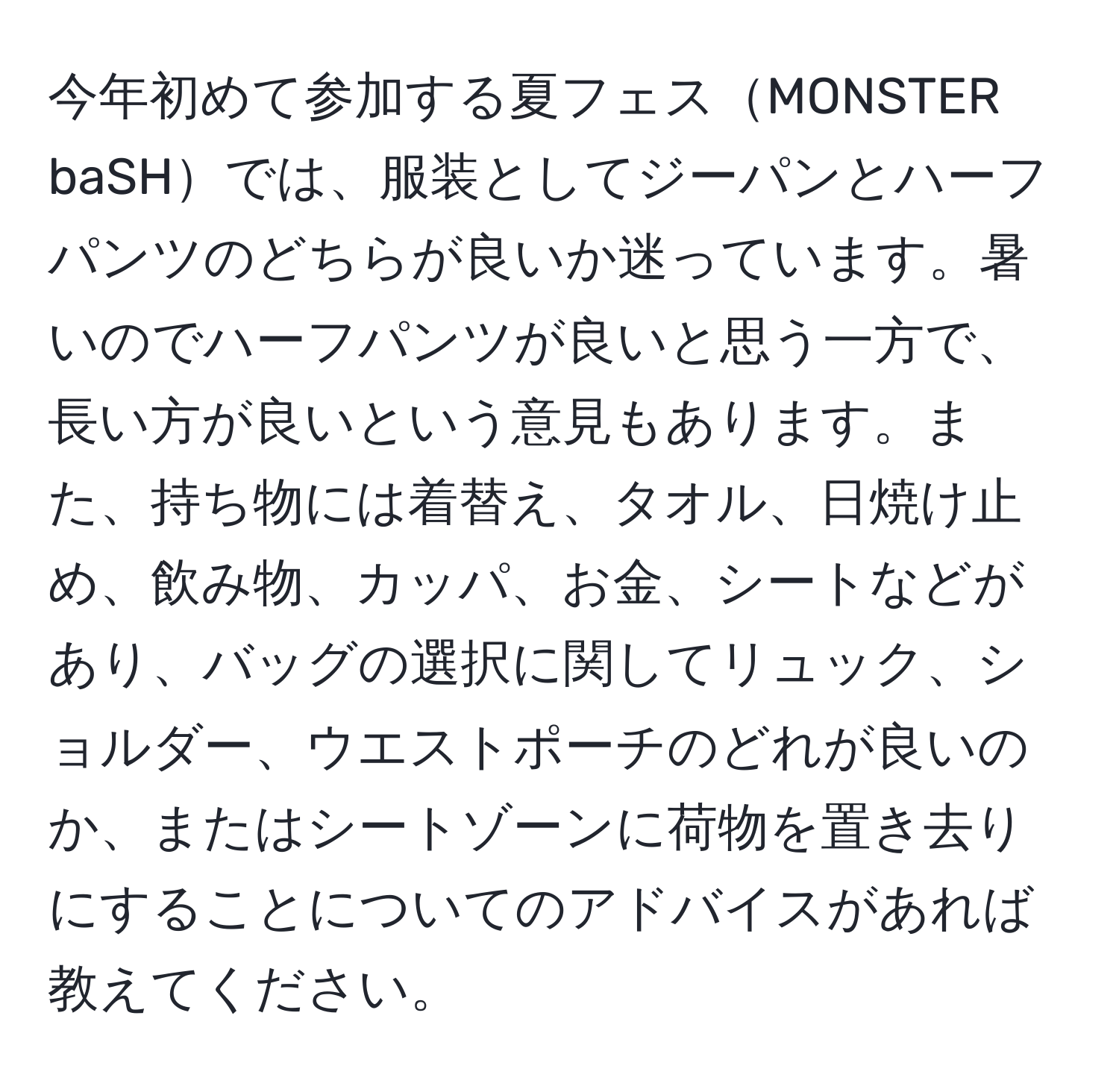 今年初めて参加する夏フェスMONSTER baSHでは、服装としてジーパンとハーフパンツのどちらが良いか迷っています。暑いのでハーフパンツが良いと思う一方で、長い方が良いという意見もあります。また、持ち物には着替え、タオル、日焼け止め、飲み物、カッパ、お金、シートなどがあり、バッグの選択に関してリュック、ショルダー、ウエストポーチのどれが良いのか、またはシートゾーンに荷物を置き去りにすることについてのアドバイスがあれば教えてください。