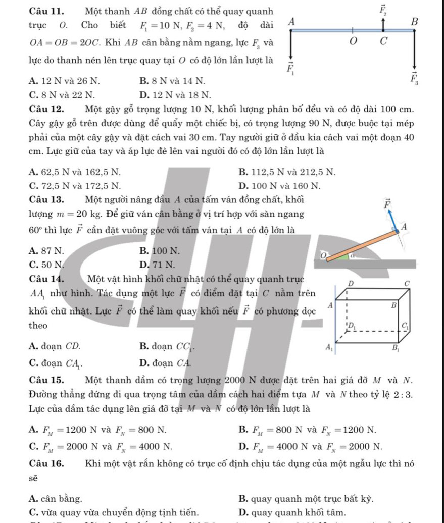 Một thanh AB đồng chất có thể quay quanh
trục O. Cho biết F_1=10N,F_2=4N , độ dài
OA=OB=2OC 7. Khi AB cân bằng nằm ngang, lực F_3 và
lực do thanh nén lên trục quay tại O có độ lớn lần lượt là
A. 12 N và 26 N. B. 8 N và 14 N.
C. 8 N và 22 N. D. 12 N và 18 N.
Câu 12. Một gậy gỗ trọng lượng 10 N, khối lượng phân bố đều và có độ dài 100 cm.
Cây gậy gỗ trên được dùng để quẩy một chiếc bị, có trọng lượng 90 N, được buộc tại mép
phải của một cây gậy và đặt cách vai 30 cm. Tay người giữ ở đầu kia cách vai một đoạn 40
cm. Lực giữ của tay và áp lực đè lên vai người đó có độ lớn lần lượt là
A. 62,5 N và 162,5 N. B. 112,5 N và 212,5 N.
C. 72,5 N và 172,5 N. D. 100 N và 160 N.
Câu 13. Một người nâng đầu A của tấm ván đồng chất, khối
F
lượng m=20kg :. Để giữ ván cân bằng ở vị trí hợp với sàn ngang
60° thì lực vector F cần đặt vuông góc với tấm ván tại A có độ lớn là
A
A. 87 N. B. 100 N.
a
C. 50 N D. 71 N.
Câu 14. Một vật hình khối chữ nhật có thể quay quanh trục
AA như hình. Tác dụng một lực vector F có điểm đặt tại C nằm trên
khối chữ nhật. Lực vector F có thể làm quay khối nếu vector F có phương dọc
theo
A. đoạn CD. B. đoạn CC .
C. đoạn CA. D. đoạn CA.
Câu 15. Một thanh dầm có trọng lượng 2000 N được đặt trên hai giá đỡ M và N.
Đường thẳng đứng đi qua trọng tâm của dầm cách hai điểm tựa Mô và N theo tỷ lệ 2:3.
Lực của dầm tác dụng lên giá đỡ tại M và N có độ lớn lần lượt là
A. F_M=1200N và F_N=800N. B. F_M=800N và F_N=1200N.
C. F_M=2000N và F_N=4000N. D. F_M=4000N và F_N=2000N.
Câu 16. Khi một vật rắn không có trục cố định chịu tác dụng của một ngẫu lực thì nó
sē
A. cân bằng. B. quay quanh một trục bất kỳ.
C. vừa quay vừa chuyển động tịnh tiến. D. quay quanh khối tâm.