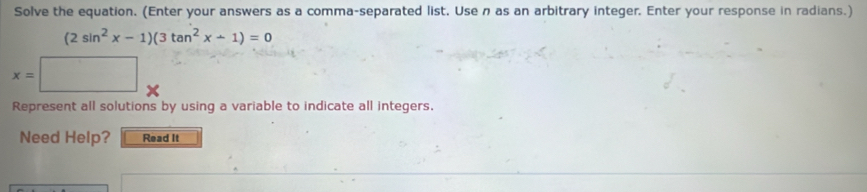 Solve the equation. (Enter your answers as a comma-separated list. Usen as an arbitrary integer. Enter your response in radians.)
(2sin^2x-1)(3tan^2x-1)=0
x=
Represent all solutions by using a variable to indicate all integers. 
Need Help? Read It