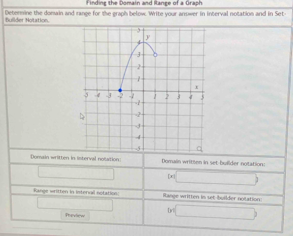 Finding the Domain and Range of a Graph 
Determine the domain and range for the graph below. Write your answer in interval notation and in Set- 
Builder Notation. 
Domain written in interval notation: Domain written in set-builder notation: 
□
 x|□ 
Range written in interval notation: Range written in set-builder notation: 
□ 
y □ ) 
Preview 
_
