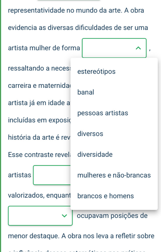 representatividade no mundo da arte. A obra 
evidencia as diversas dificuldades de ser uma 
artista mulher de forma ^ 1 
ressaltando a neces: estereótipos 
carreira e maternida 
banal 
artista já em idade a 
pessoas artistas 
incluídas em exposiç 
história da arte é rev diversos 
Esse contraste revel: diversidade 
artistas mulheres e não-brancas 
valorizados, enquant brancos e homens 
ocupavam posições de 
menor destaque. A obra nos leva a refletir sobre