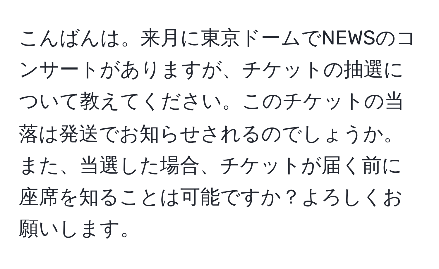 こんばんは。来月に東京ドームでNEWSのコンサートがありますが、チケットの抽選について教えてください。このチケットの当落は発送でお知らせされるのでしょうか。また、当選した場合、チケットが届く前に座席を知ることは可能ですか？よろしくお願いします。