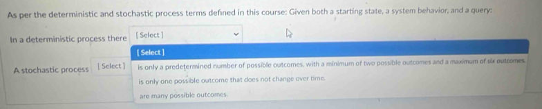 As per the deterministic and stochastic process terms defined in this course: Given both a starting state, a system behavior, and a query:
In a deterministic process there [ Select ]
[ Select ]
A stochastic process [ Select ] is only a predetermined number of possible outcomes, with a minimum of two possible outcomes and a maximum of six outcomes.
is only one possible outcome that does not change over time.
are many possible outcomes.