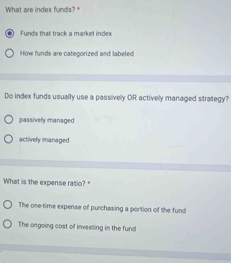 What are index funds? *
Funds that track a market index
How funds are categorized and labeled
Do index funds usually use a passively OR actively managed strategy?
passively managed
actively managed
What is the expense ratio? *
The one-time expense of purchasing a portion of the fund
The ongoing cost of investing in the fund