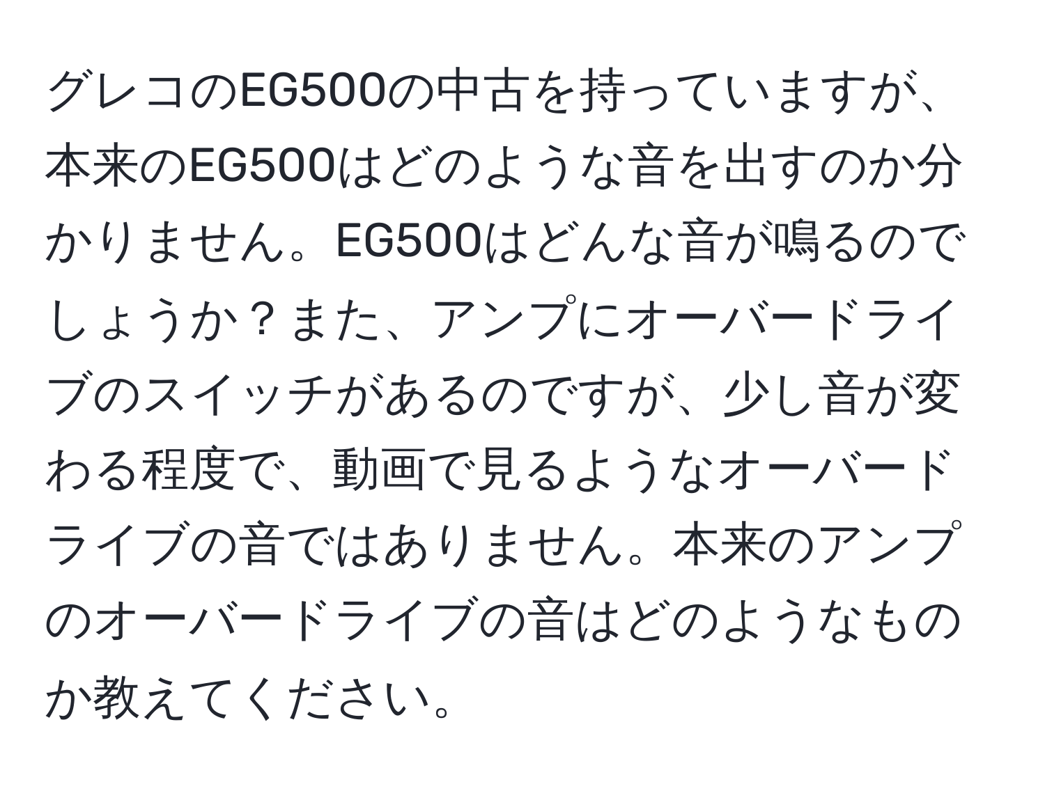 グレコのEG500の中古を持っていますが、本来のEG500はどのような音を出すのか分かりません。EG500はどんな音が鳴るのでしょうか？また、アンプにオーバードライブのスイッチがあるのですが、少し音が変わる程度で、動画で見るようなオーバードライブの音ではありません。本来のアンプのオーバードライブの音はどのようなものか教えてください。