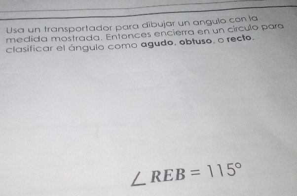 Usa un transportador para dibujar un angulo con la 
medida mostrada. Entonces encierra en un círculo para 
clasificar el ángulo como agudo, obtuso, o recto.
∠ REB=115°