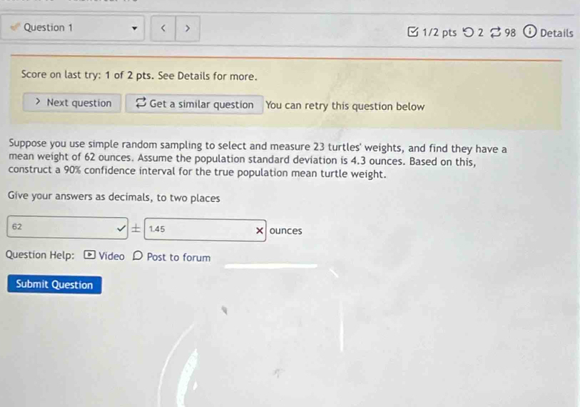 □ 1/2 pts つ 2 2 98 ⓘ Details 
Score on last try: 1 of 2 pts. See Details for more. 
Next question Get a similar question You can retry this question below 
Suppose you use simple random sampling to select and measure 23 turtles' weights, and find they have a 
mean weight of 62 ounces. Assume the population standard deviation is 4.3 ounces. Based on this, 
construct a 90% confidence interval for the true population mean turtle weight. 
Give your answers as decimals, to two places 
+ 
62 1.45 × ounces 
_ 
Question Help: Video Post to forum 
Submit Question