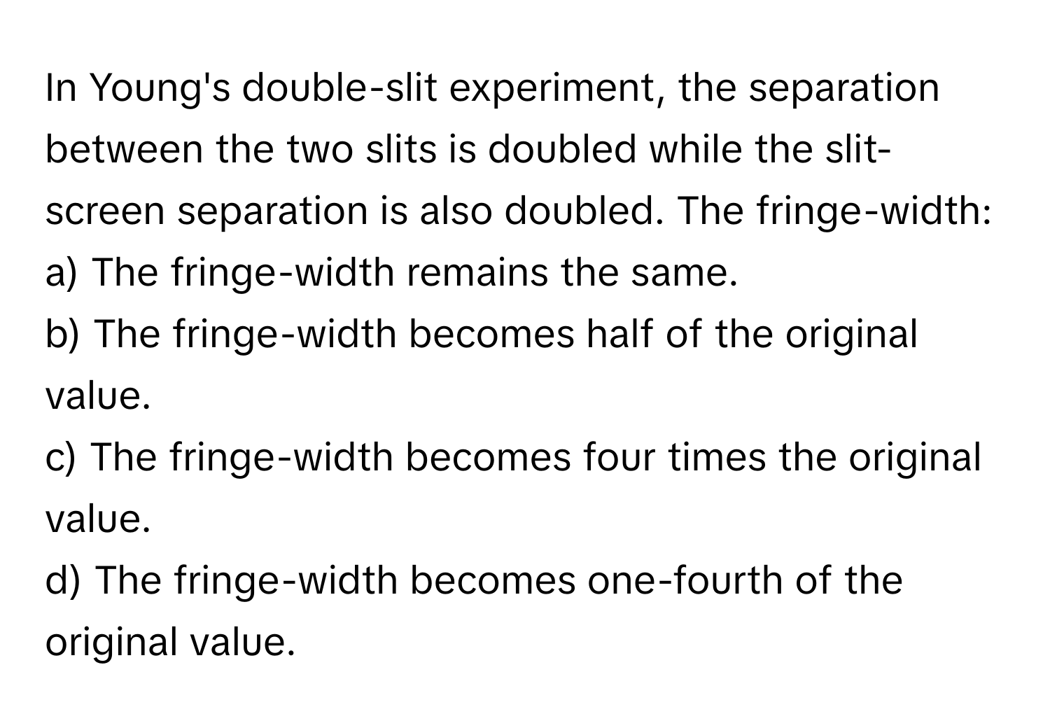 In Young's double-slit experiment, the separation between the two slits is doubled while the slit-screen separation is also doubled. The fringe-width:

a) The fringe-width remains the same.
b) The fringe-width becomes half of the original value.
c) The fringe-width becomes four times the original value.
d) The fringe-width becomes one-fourth of the original value.