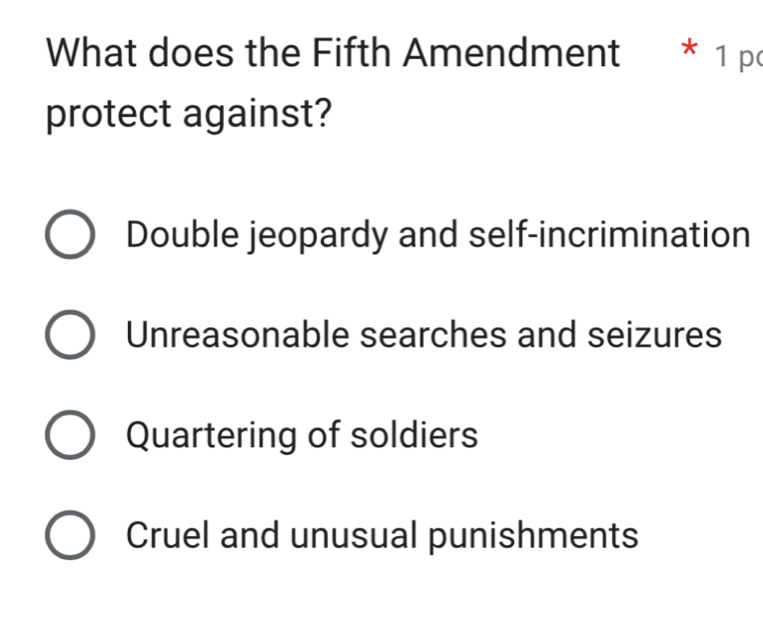 What does the Fifth Amendment * 1 pc
protect against?
Double jeopardy and self-incrimination
Unreasonable searches and seizures
Quartering of soldiers
Cruel and unusual punishments