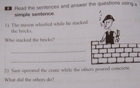 Read the sentences and answer the questions using a 
simple sentence. 
1) The mason whistled while he stacked 
the bricks. 
Who stacked the bricks? 
_ 
_ 
2) Sam operated the crane while the others poured concrete. 
What did the others do?