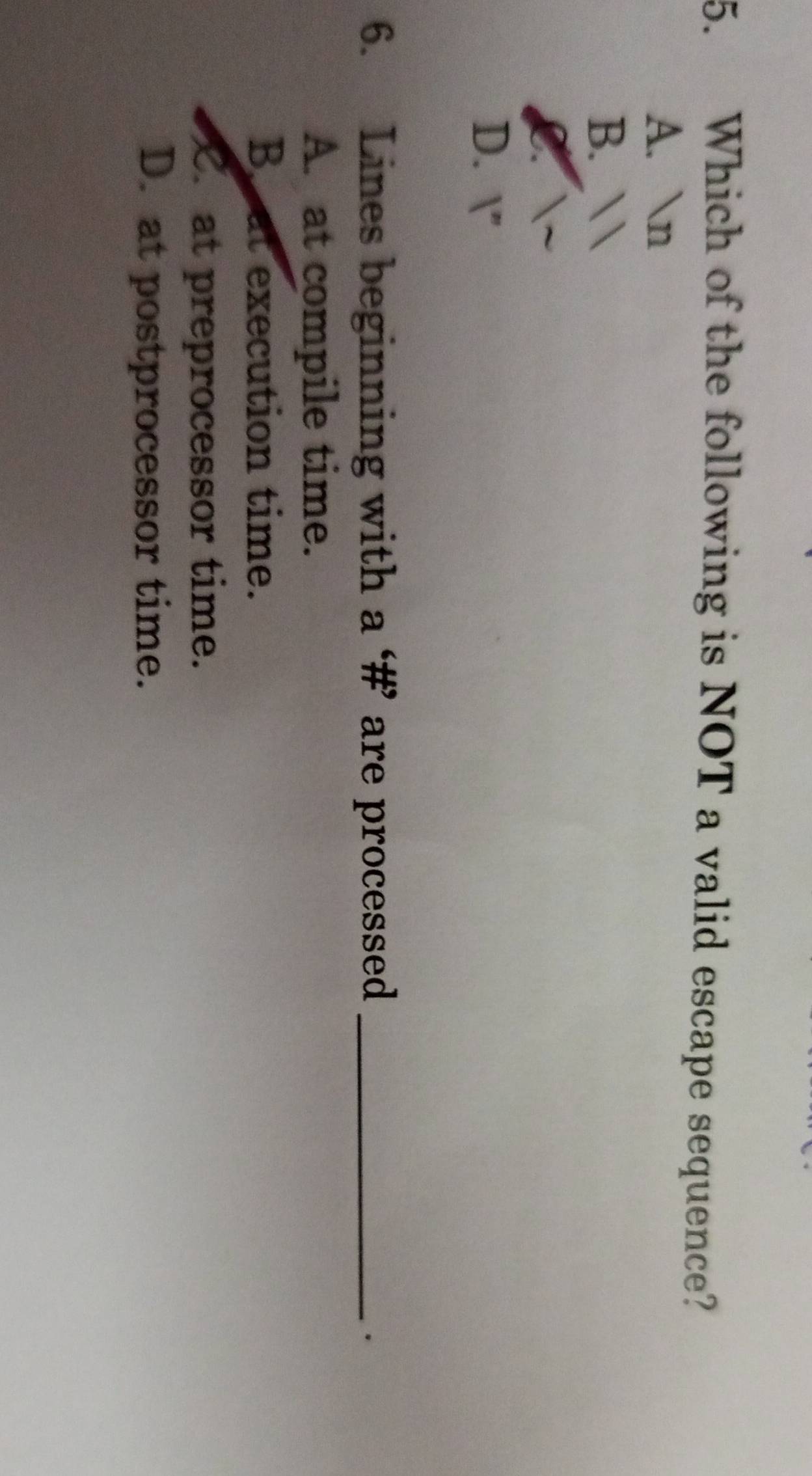 Which of the following is NOT a valid escape sequence?
A. n
B. 
a
D. |'' 
6. Lines beginning with a ‘#’ are processed_
.
A. at compile time.
B at execution time.
C. at preprocessor time.
D. at postprocessor time.