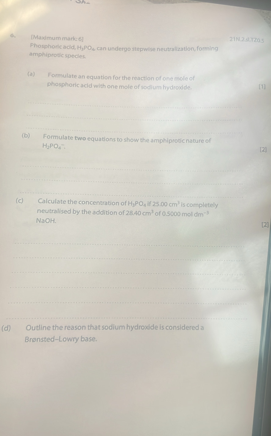 [Maximum mark: 6] 
21N.2.slTZ0.5 
Phosphoric acid, H_3PO_4 can undergo stepwise neutralization, forming 
amphiprotic species. 
(a) Formulate an equation for the reaction of one mole of 
phosphoric acid with one mole of sodium hydroxide. [1] 
_ 
_ 
_ 
(b) Formulate two equations to show the amphiprotic nature of
H_2PO_4^(-. 
[2] 
_ 
_ 
_ 
(c) Calculate the concentration of H_3)PO_4 if 25.00cm^3 is completely 
neutralised by the addition of 28.40cm^3 of 0.5000moldm^(-3)
NaOH. 
[2] 
_ 
_ 
_ 
_ 
_ 
_ 
(d) Outline the reason that sodium hydroxide is considered a 
Brønsted--Lowry base.