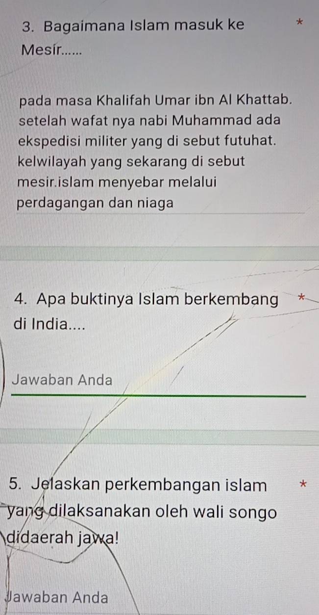 Bagaimana Islam masuk ke 
Mesír...... 
pada masa Khalifah Umar ibn Al Khattab. 
setelah wafat nya nabi Muhammad ada 
ekspedisi militer yang di sebut futuhat. 
kelwilayah yang sekarang di sebut 
mesir.islam menyebar melalui 
perdagangan dan niaga 
4. Apa buktinya Islam berkembang * 
di India.... 
Jawaban Anda 
5. Jelaskan perkembangan islam * 
yang dilaksanakan oleh wali songo 
didaerah jawa! 
Jawaban Anda