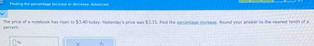 Finding the percentage increase or decrease: Advanced 
The price of a notebook has risen to $3.40 today. Yesterday's price was $3.15. Find the percentage increase. Round your answer to the nearest tenth of a 
percent.