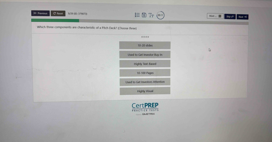 ← Previous C Reset 9/39 (ID: 379073) : Tr Mark .... Skip ♂ Next →
Which three components are characteristic of a Pitch Deck? (Choose three)
10-20 slides
Used to Get Investor Buy-In
Highly Text-Based
10-100 Pages
Used to Get Investors Attention
Highly Visual
CertPREP
PRACTICE TESTS
GMETRIX