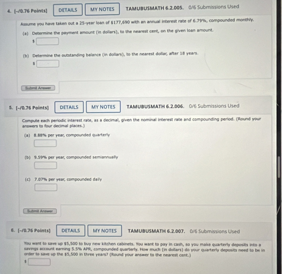 DETAILS MY NOTES TAMUBUSMATH 6.2.005. 0/6 Submissions Used
Assume you have taken out a 25-year loan of $177,690 with an annual interest rate of 6.79%, compounded monthly.
(a) Determine the payment amount (in dollars), to the nearest cent, on the given loan amount.
$
(b) Determine the outstanding balance (in dollars), to the nearest dollar, after 18 years.
Submil Answer
5. [-10.76 Points] DETAILS MY NOTES TAMUBUSMATH 6.2.006. 0/6 Submissions Used
Compute each periodic interest rate, as a decimal, given the nominal interest rate and compounding period. (Round your
answers to four decimal places.)
(a) 8.88% per year, compounded quarterly
(b) 9.59% per year, compounded semiannually
(c) 7.07% per year, compounded daily
Submit Answer
6. (-10.76 Points) DETAILS MY NOTES TAMUBUSMATH 6.2.007. 0/6 Submissions Used
You want to save up $5,500 to buy new kitchen cabinets. You want to pay in cash, so you make quarterly deposits into a
savings account earning 5.5% APR, compounded quarterly. How much (in dollars) do your quarterly deposits need to be in
order to save up the $5,500 in three years? (Round your answer to the nearest cent.)
$