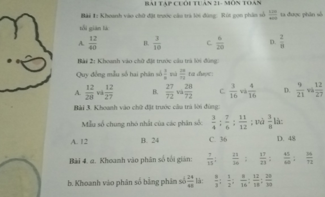 BáI TậP CUÔI TUAN 21- MÔN TOAN
Bài 1: Khoanh vào chữ đặt trước cầu trả lời đùng: Rút gọn phân số  120/400  ta được phân số
tối giản là:
A.  12/40   3/10  C.  6/20   2/8 
B.
D.
Bài 2: Khoanh vào chữ đặt trước cầu trả lời đùng:
Quy đồng mẫu số hai phân số  3/8  và  28/72  ta được:
A.  12/28  và  12/27  B.  27/72  và  28/72  C.  3/16  và  4/16  D.  9/21  và  12/27 
Bài 3. Khoanh vào chữ đặt trước câu trả lời đúng:
Mẫu số chung nhỏ nhất của các phân số:  3/4 ;  7/6 ;  11/12 ; và  3/8  là:
A. 12 B. 24 C. 36 D. 48
Bài 4. a. Khoanh vào phân số tối giản:  7/15 ;  21/36 ;  17/23 ;  45/60 ;  36/72 
b. Khoanh vào phân số bằng phân số  24/48  là:  8/3 ;  1/2 ;  8/16 ;  12/18 ;  20/30 