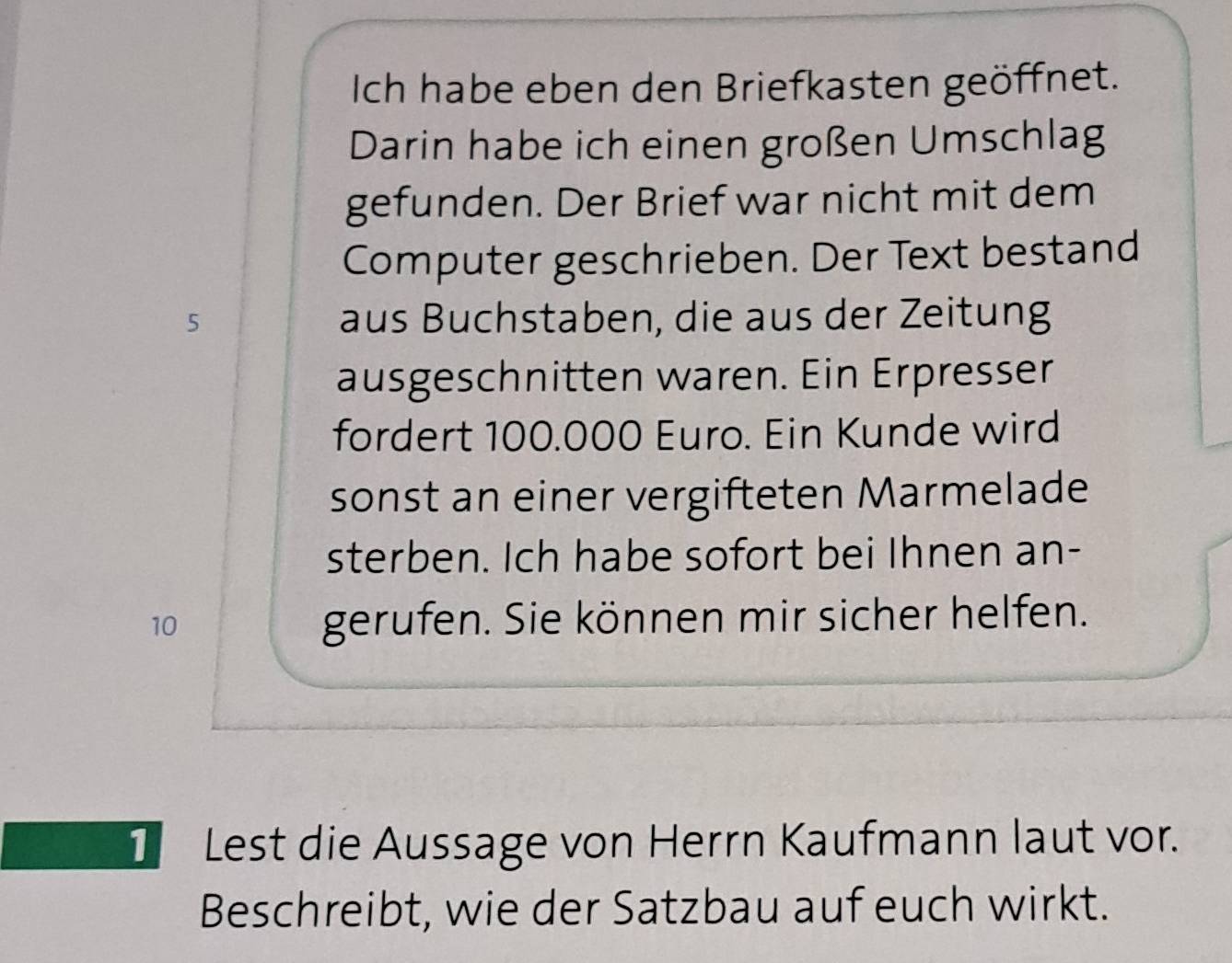 Ich habe eben den Briefkasten geöffnet. 
Darin habe ich einen großen Umschlag 
gefunden. Der Brief war nicht mit dem 
Computer geschrieben. Der Text bestand
5 aus Buchstaben, die aus der Zeitung 
ausgeschnitten waren. Ein Erpresser 
fordert 100.000 Euro. Ein Kunde wird 
sonst an einer vergifteten Marmelade 
sterben. Ich habe sofort bei Ihnen an-
10 gerufen. Sie können mir sicher helfen. 
1 Lest die Aussage von Herrn Kaufmann laut vor. 
Beschreibt, wie der Satzbau auf euch wirkt.