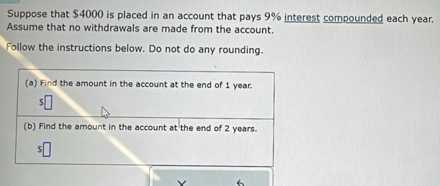 Suppose that $4000 is placed in an account that pays 9% interest compounded each year. 
Assume that no withdrawals are made from the account. 
Follow the instructions below. Do not do any rounding. 
6