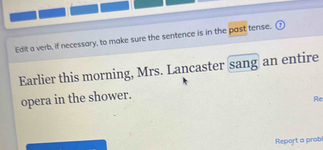 Edit a verb, if necessary, to make sure the sentence is in the past tense. ⑦ 
Earlier this morning, Mrs. Lancaster sang an entire 
opera in the shower. 
Re 
Report a probl