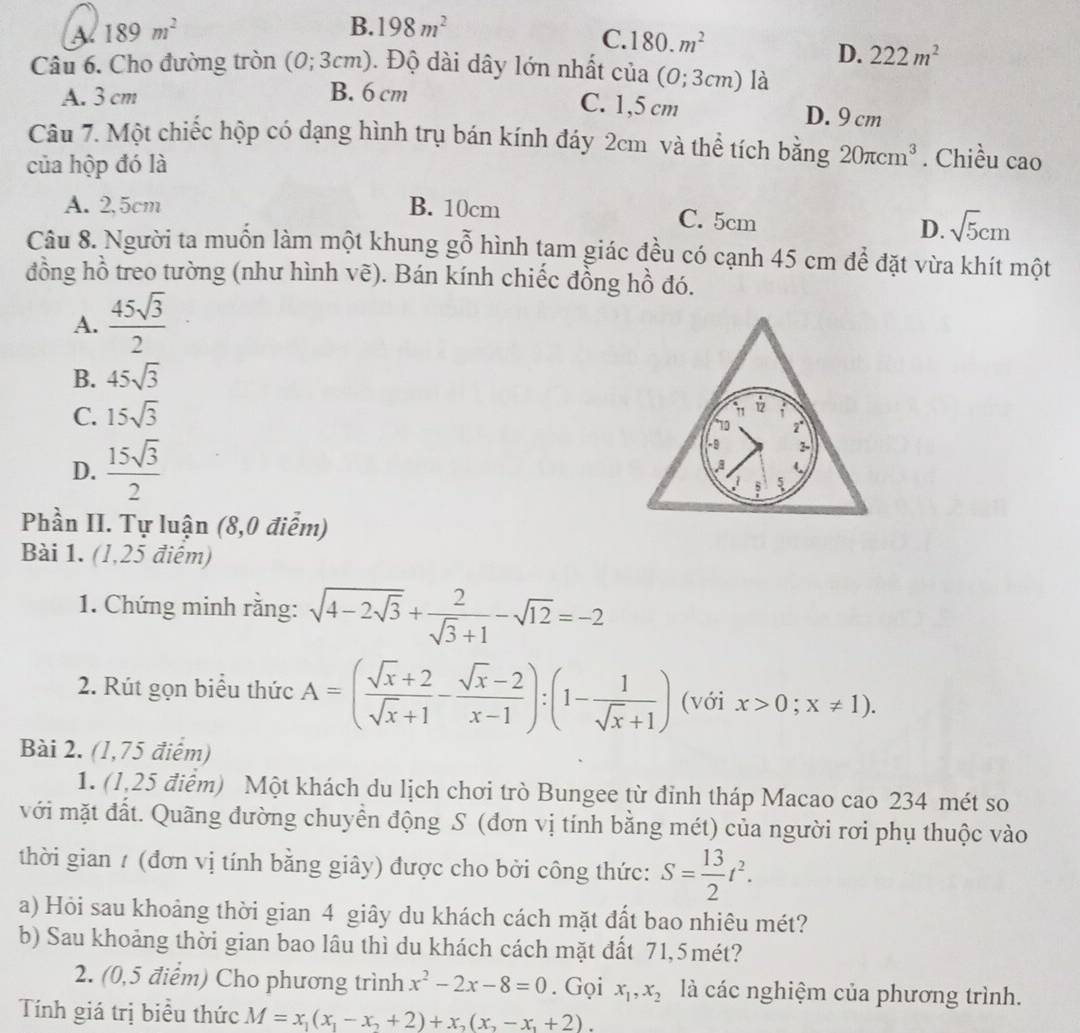 A 189m^2
B. 198m^2
C. 180.m^2 D. 222m^2
Câu 6. Cho đường tròn 10 (0;3cm). Độ dài dây lớn nhất ở 11a (0;3cm) là
A. 3 cm B. 6 cm
C. 1,5 cm D. 9 cm
Câu 7. Một chiếc hộp có dạng hình trụ bán kính đáy 2cm và thể tích bằng 20π cm^3. Chiều cao
của hộp đó là
A. 2,5cm B. 10cm C. 5cm
D. sqrt(5)cm
Câu 8. Người ta muốn làm một khung gỗ hình tam giác đều có cạnh 45 cm để đặt vừa khít một
đồng hồ treo tường (như hình vẽ). Bán kính chiếc đồng hồ đó.
A.  45sqrt(3)/2 
B. 45sqrt(3)
C. 15sqrt(3)
D.  15sqrt(3)/2 
Phần II. Tự luận (8,0 điễm)
Bài 1. (1,25 điểm)
1. Chứng minh rằng: sqrt(4-2sqrt 3)+ 2/sqrt(3)+1 -sqrt(12)=-2
2. Rút gọn biểu thức A=( (sqrt(x)+2)/sqrt(x)+1 - (sqrt(x)-2)/x-1 ):(1- 1/sqrt(x)+1 ) (với x>0;x!= 1).
Bài 2. (1,75 điểm)
1. (1,25 điểm) Một khách du lịch chơi trò Bungee từ đỉnh tháp Macao cao 234 mét so
với mặt đất. Quãng đường chuyển động S (đơn vị tính bằng mét) của người rơi phụ thuộc vào
thời gian / (đơn vị tính bằng giây) được cho bởi công thức: S= 13/2 t^2.
a) Hỏi sau khoảng thời gian 4 giây du khách cách mặt đất bao nhiêu mét?
b) Sau khoảng thời gian bao lâu thì du khách cách mặt đất 71,5mét?
2. (0,5 điểm) Cho phương trình x^2-2x-8=0. Gọi x_1,x_2 là các nghiệm của phương trình.
Tính giá trị biểu thức M=x_1(x_1-x_2+2)+x_2(x_2-x_1+2).