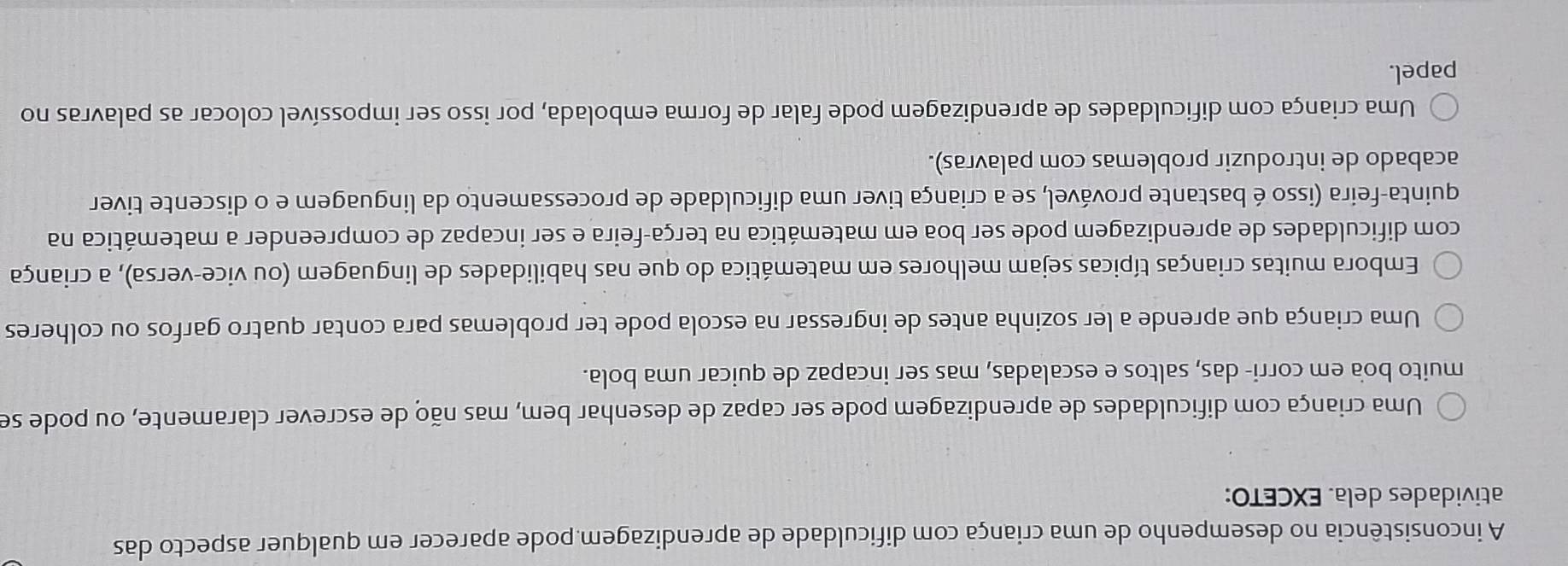 A inconsistência no desempenho de uma criança com dificuldade de aprendizagem pode aparecer em qualquer aspecto das
atividades dela. EXCETO:
Uma criança com dificuldades de aprendizagem pode ser capaz de desenhar bem, mas não de escrever claramente, ou pode se
muito boa em corri- das, saltos e escaladas, mas ser incapaz de quicar uma bola.
Uma criança que aprende a ler sozinha antes de ingressar na escola pode ter problemas para contar quatro garfos ou colheres
Embora muitas crianças típicas sejam melhores em matemática do que nas habilidades de linguagem (ou vice-versa), a criança
com dificuldades de aprendizagem pode ser boa em matemática na terça-feira e ser incapaz de compreender a matemática na
quinta-feira (isso é bastante provável, se a criança tiver uma dificuldade de processamento da linguagem e o discente tiver
acabado de introduzir problemas com palavras).
Uma criança com dificuldades de aprendizagem pode falar de forma embolada, por isso ser impossível colocar as palavras no
papel.