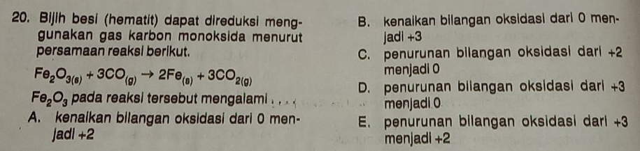 Bijih besi (hematit) dapat direduksi meng- B. kenaikan bilangan oksidasi dari 0 men-
gunakan gas karbon monoksida menurut jadi +3
persamaan reaksl berikut. C. penurunan bilangan oksidasi dari +2
Fe_2O_3(s)+3CO_(g)to 2Fe_(s)+3CO_2(g) menjadi 0
D. penurunan bilangan oksidasi dari +3
Fe_2O_3 pada reaksi tersebut mengalami . . .
menjadi 0
A. kenaikan bilangan oksidasi dari 0 men- E. penurunan bilangan oksidasi dari +3
Jadi +2 menjadi +2