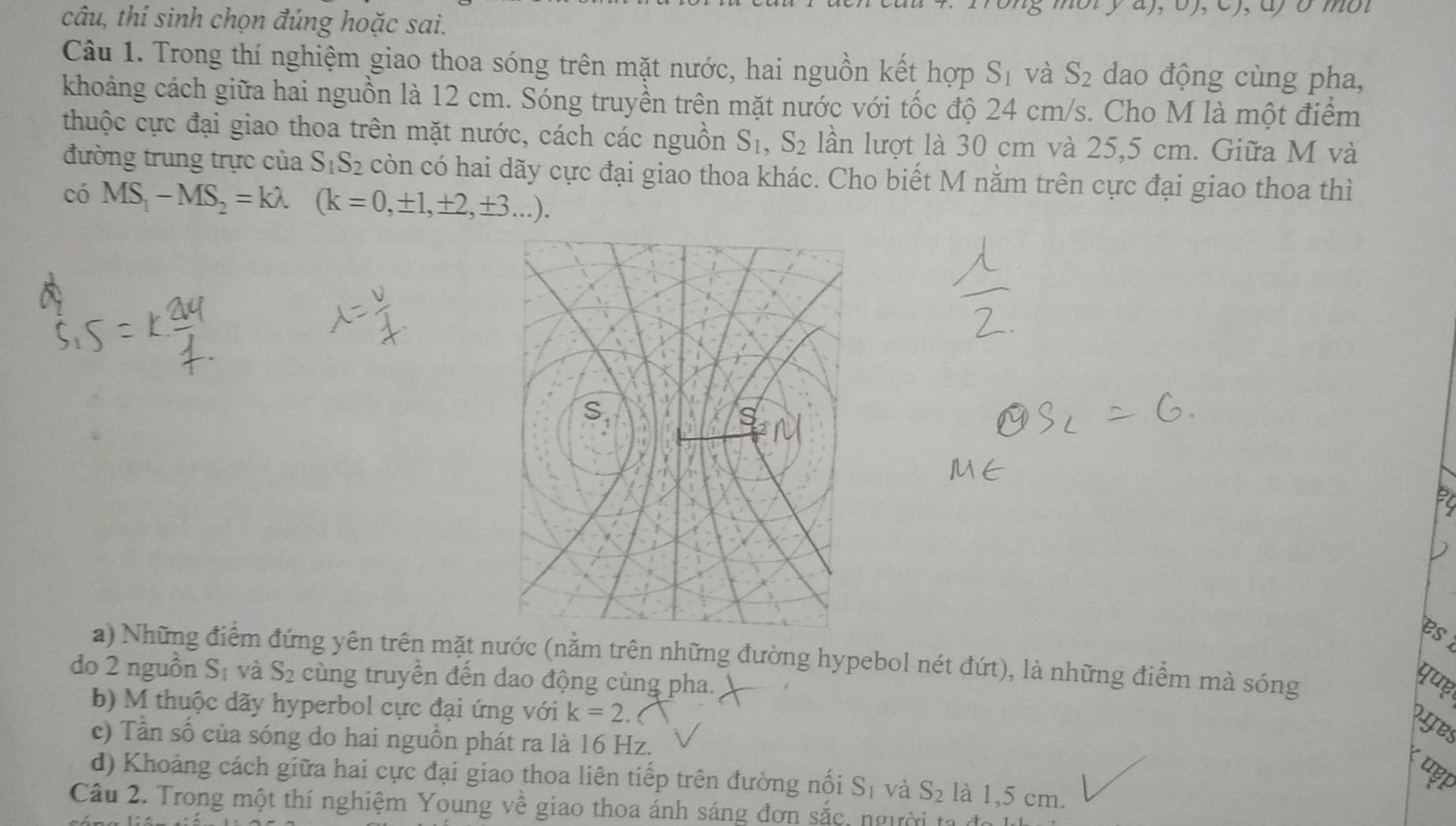 câu, thí sinh chọn đúng hoặc sai.
Câu 1. Trong thí nghiệm giao thoa sóng trên mặt nước, hai nguồn kết hợp S_1 và S_2 dao động cùng pha,
khoảng cách giữa hai nguồn là 12 cm. Sóng truyền trên mặt nước với tốc độ 24 cm/s. Cho M là một điểm
thuộc cực đại giao thoa trên mặt nước, cách các nguồn S_1, S_2 lần lượt là 30 cm và 25,5 cm. Giữa M và
đường trung trực của S_1S_2 còn có hai dãy cực đại giao thoa khác. Cho biết M nằm trên cực đại giao thoa thì
có MS_1-MS_2=klambda (k=0,± 1,± 2,± 3...). 
es
a) Những điểm đứng yên trên mặt nước (nằm trên những đường hypebol nét đứt), là những điểm mà sóng
do 2 nguồn S_1 và S_2 cùng truyền đến dao động cùng pha.
b) M thuộc dãy hyperbol cực đại ứng với k=2. 
oyes
c) Tần số của sóng do hai nguồn phát ra là 16 Hz.
d) Khoảng cách giữa hai cực đại giao thoa liên tiếp trên đường nổi S_1 và S_2 là 1,5 cm.
Câu 2. Trong một thí nghiệm Young về giao thoa ánh sáng đơn sắc, người ta