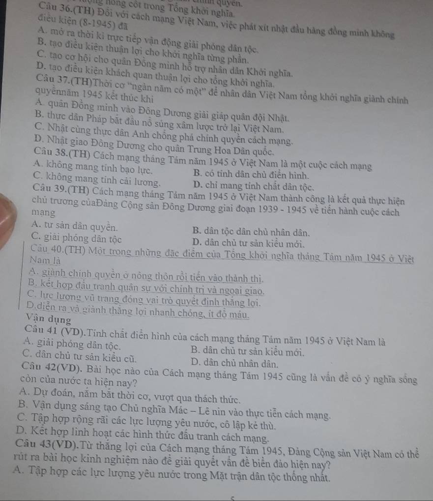 chnh quycn.
Nộng hồng cột trong Tổng khởi nghĩa.
Câu 36.(TH) Đối với cách mạng Việt Nam, việc phát xít nhật đầu hàng đồng minh không
điều kiện (8-1945) đã
A. mở ra thời kỉ trực tiếp vận động giải phóng dân tộc.
B. tạo điều kiện thuận lợi cho khởi nghĩa từng phần.
C. tạo cơ hội cho quân Đồng minh hỗ trợ nhân dân Khởi nghĩa.
D. tạo điều kiện khách quan thuận lợi cho tổng khởi nghĩa.
Câu 37.(TH)Thời cơ “ngàn năm có một' để nhân dân Việt Nam tổng khởi nghĩa giành chính
quyềnnām 1945 kết thúc khi
A. quân Đồng minh vào Đông Dương giải giáp quân đội Nhật.
B. thực dân Pháp bắt đầu nổ súng xâm lược trở lại Việt Nam.
C. Nhật cùng thực dân Anh chống phá chính quyền cách mạng.
D. Nhật giao Đông Dương cho quân Trung Hoa Dân quốc.
Câu 38.(TH) Cách mạng tháng Tám năm 1945 ở Việt Nam là một cuộc cách mạng
A. không mang tinh bạo lực. B. có tính dân chủ điền hình.
C. không mang tinh cải lương. D. chỉ mang tính chất dân tộc.
Câu 39.(TH) Cách mạng tháng Tảm năm 1945 ở Việt Nam thành công là kết quả thực hiện
chủ trương củaĐảng Cộng sản Đông Dương giai đoạn 1939 - 1945 về tiến hành cuộc cách
mang
A. tư sản dân quyền. B. dân tộc dân chủ nhân dân.
C. giải phóng dân tộc D. dân chủ tư sản kiều mới.
Câu 40.(TH) Một trong những đặc điểm của Tổng khởi nghĩa tháng Tảm năm 1945 ở Việt
Nam là
A. giành chính quyền ở nông thôn rồi tiến vào thành thị
B. kết hợp đầu tranh quân sự với chính trị và ngoai giao.
C. hực lương vũ trang đóng vai trò quyết định thắng lợi.
D.diễn ra và giảnh thắng lợi nhanh chóng, ít đồ máu.
Vận dụng
Câu 41 (VD).Tính chất điển hình của cách mạng tháng Tám năm 1945 ở Việt Nam là
A. giải phóng dân tộc. B. dân chủ tư sản kiểu mới.
C. dân chủ tư sản kiểu cũ. D. dân chủ nhân dân.
Câu 42(VD). Bài học nào của Cách mạng tháng Tám 1945 cũng là vấn đề có ý nghĩa sồng
còn của nước ta hiện nay?
A. Dự đoán, nắm bắt thời cơ, vượt qua thách thức.
B. Vận dụng sáng tạo Chủ nghĩa Mác - Lê nin vào thực tiễn cách mạng.
C. Tập hợp rộng rãi các lực lượng yêu nước, cô lập kẻ thù.
D. Kết hợp linh hoạt các hình thức đầu tranh cách mạng.
Câu 43(VD).Từ thắng lợi của Cách mạng tháng Tám 1945, Đảng Cộng sản Việt Nam có thể
rút ra bài học kinh nghiệm nào đề giải quyết vần đề biển đảo hiện nay?
A. Tập hợp các lực lượng yêu nước trong Mặt trận dân tộc thống nhất.