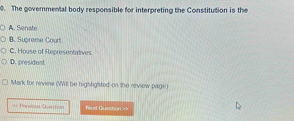 The governmental body responsible for interpreting the Constitution is the
A. Senate
B. Supreme Court
C. House of Representatives.
D. president.
Mark for review (Will be highlighted on the review page)
Previous Question Next Question >>