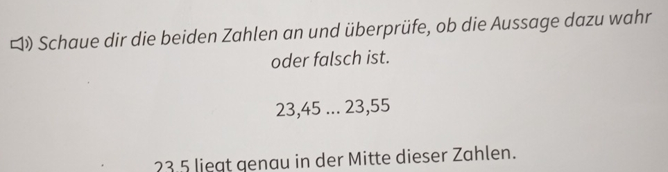 ロ Schaue dir die beiden Zahlen an und überprüfe, ob die Aussage dazu wahr 
oder falsch ist.
23, 45... 23, 55
23.5 liegt genau in der Mitte dieser Zahlen.