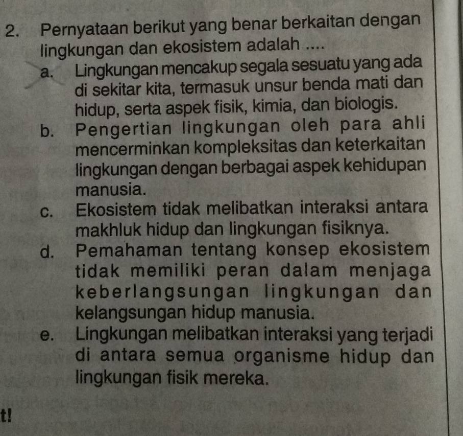 Pernyataan berikut yang benar berkaitan dengan
lingkungan dan ekosistem adalah ....
a. Lingkungan mencakup segala sesuatu yang ada
di sekitar kita, termasuk unsur benda mati dan
hidup, serta aspek fisik, kimia, dan biologis.
b. Pengertian lingkungan oleh para ahli
mencerminkan kompleksitas dan keterkaitan
lingkungan dengan berbagai aspek kehidupan
manusia.
c. Ekosistem tidak melibatkan interaksi antara
makhluk hidup dan lingkungan fisiknya.
d. Pemahaman tentang konsep ekosistem
tidak memiliki peran dalam menjaga
keberlangsungan lingkungan dan 
kelangsungan hidup manusia.
e. Lingkungan melibatkan interaksi yang terjadi
di antara semua organisme hidup dan 
lingkungan fisik mereka.
t!