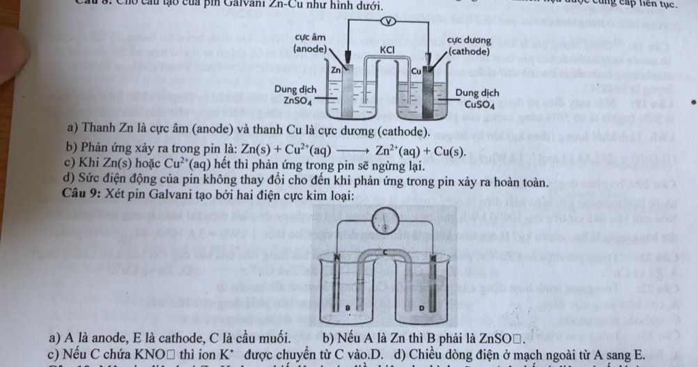 1 8: Cho cầu tạo của pin Galvani  . ∠ n-C Cu như hình dưới.
cung cấp hên tục.
a) Thanh Zn là cực âm (anode) và u là cực dương (cathode).
b) Phản ứng xảy ra trong pin là: Zn(s)+Cu^(2+)(aq)to Zn^(2+)(aq)+Cu(s).
c) Khi Zn(s) hoặc Cu^(2+) (aq) hết thì phản ứng trong pin sẽ ngừng lại.
d) Sức điện động của pin không thay đổi cho đến khi phản ứng trong pin xảy ra hoàn toàn.
Câu 9: Xét pin Galvani tạo bởi hai điện cực kim loại:
a) A là anode, E là cathode, C là cầu muối. b) Nếu A là Zn thì B phải là ZnSOő.
c) Nếu C chứa KNO□ thì ion K* được chuyển từ C vào.D. d) Chiều dòng điện ở mạch ngoài từ A sang E.