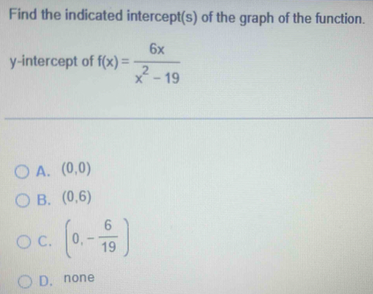 Find the indicated intercept(s) of the graph of the function.
y-intercept of f(x)= 6x/x^2-19 
A. (0,0)
B. (0,6)
C. (0,- 6/19 )
D. none