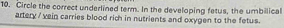 Circle the correct underlined term. In the developing fetus, the umbilical 
artery / vein carries blood rich in nutrients and oxygen to the fetus.