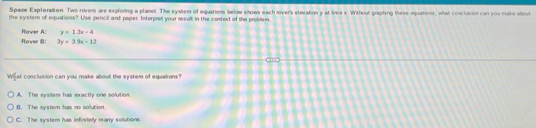 Space Exploration Two rovers are exploring a planet. The system of equations below shows each rover's elevation y at time x. Without graphing these equations, what conclusion can you make about
the system of equations? Use pencil and paper. Interpret your result in the context of the problem.
Rover A: y=1.3x-4
Rover B: 3y=3.9x-12
Wi₹ at conclusion can you make about the system of equations?
A. The system has exactly one solution
B. The system has no solution.
C. The system has infinitely many solutions