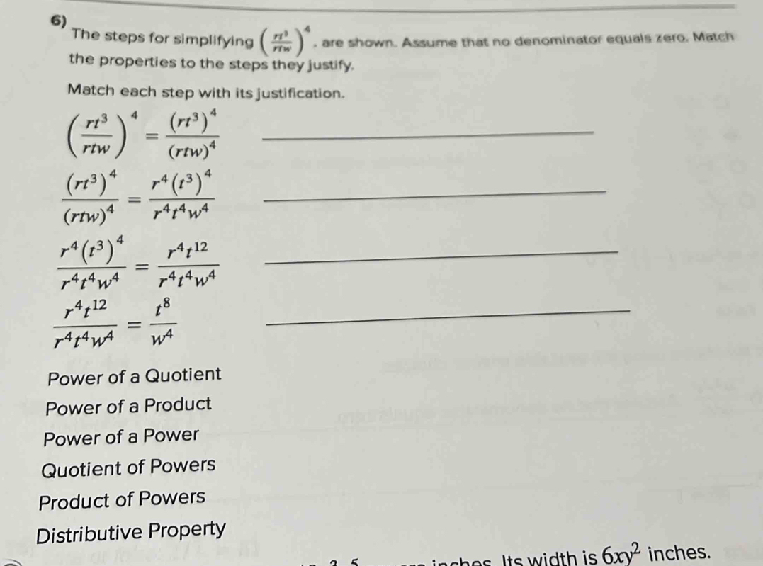 The steps for simplifying ( rl^3/rlw )^4 , are shown. Assume that no denominator equals zero. Match
the properties to the steps they justify.
Match each step with its justification.
( rt^3/rtw )^4=frac (rt^3)^4(rtw)^4 _
_ frac (rt^3)^4(rtw)^4=frac r^4(t^3)^4r^4t^4w^4
_ frac r^4(t^3)^4r^4t^4w^4= r^4t^(12)/r^4t^4w^4 
_  r^4t^(12)/r^4t^4w^4 = t^8/w^4 
Power of a Quotient
Power of a Product
Power of a Power
Quotient of Powers
Product of Powers
Distributive Property
sh e s Its width is . 6xy^2 inches.