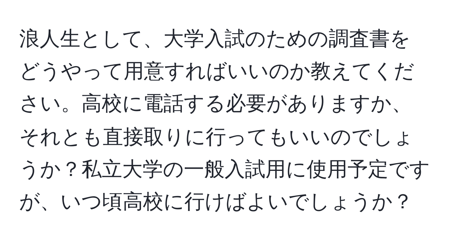 浪人生として、大学入試のための調査書をどうやって用意すればいいのか教えてください。高校に電話する必要がありますか、それとも直接取りに行ってもいいのでしょうか？私立大学の一般入試用に使用予定ですが、いつ頃高校に行けばよいでしょうか？