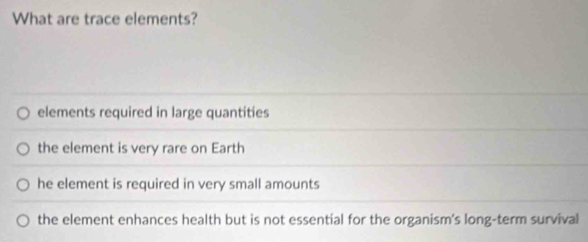 What are trace elements?
elements required in large quantities
the element is very rare on Earth
he element is required in very small amounts
the element enhances health but is not essential for the organism's long-term survival